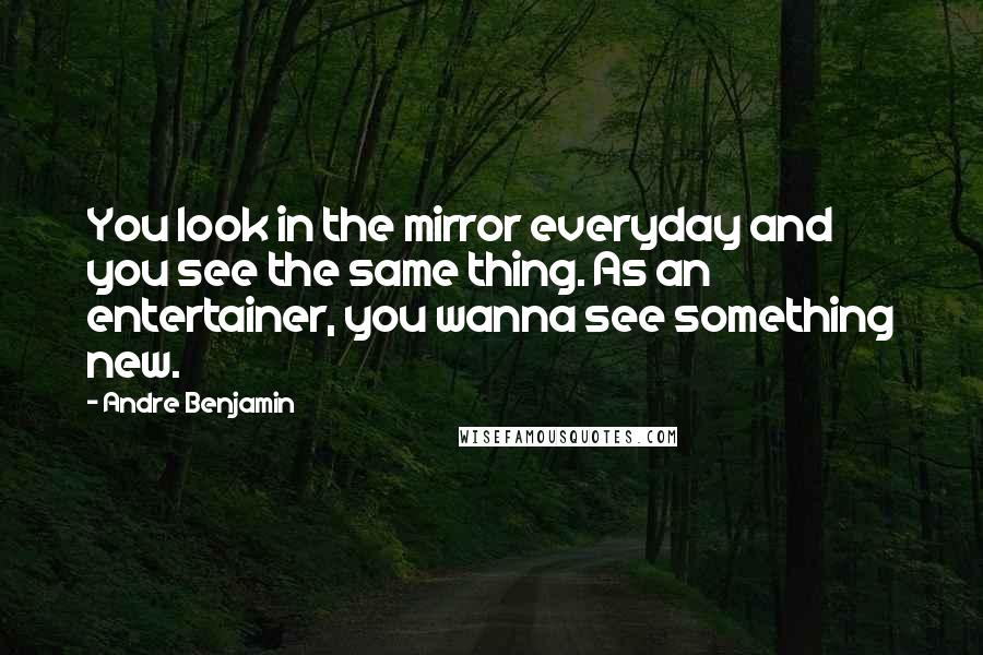 Andre Benjamin Quotes: You look in the mirror everyday and you see the same thing. As an entertainer, you wanna see something new.