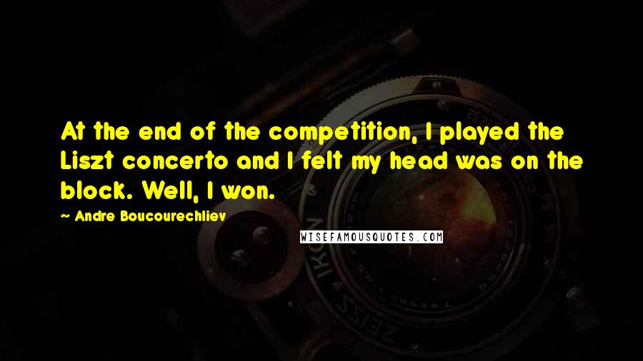 Andre Boucourechliev Quotes: At the end of the competition, I played the Liszt concerto and I felt my head was on the block. Well, I won.