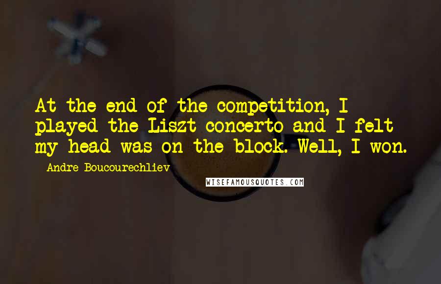 Andre Boucourechliev Quotes: At the end of the competition, I played the Liszt concerto and I felt my head was on the block. Well, I won.