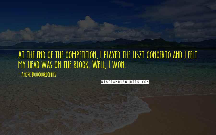Andre Boucourechliev Quotes: At the end of the competition, I played the Liszt concerto and I felt my head was on the block. Well, I won.