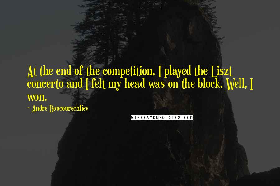 Andre Boucourechliev Quotes: At the end of the competition, I played the Liszt concerto and I felt my head was on the block. Well, I won.