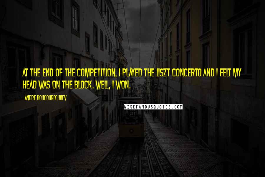 Andre Boucourechliev Quotes: At the end of the competition, I played the Liszt concerto and I felt my head was on the block. Well, I won.