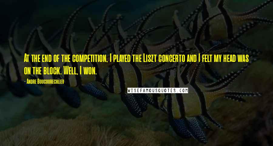 Andre Boucourechliev Quotes: At the end of the competition, I played the Liszt concerto and I felt my head was on the block. Well, I won.