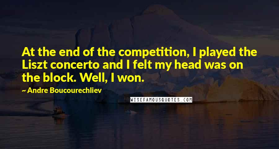 Andre Boucourechliev Quotes: At the end of the competition, I played the Liszt concerto and I felt my head was on the block. Well, I won.