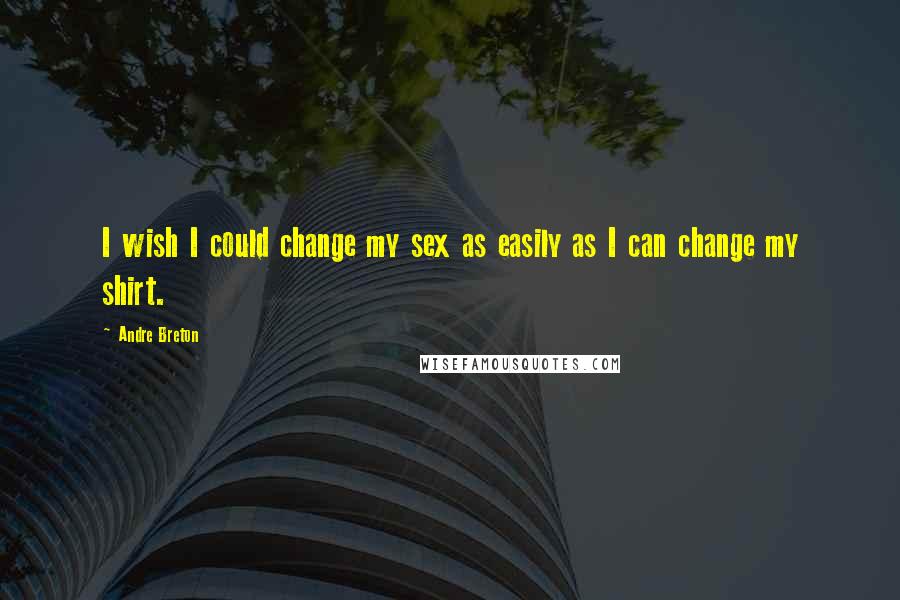 Andre Breton Quotes: I wish I could change my sex as easily as I can change my shirt.