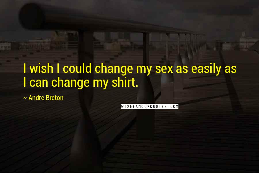 Andre Breton Quotes: I wish I could change my sex as easily as I can change my shirt.