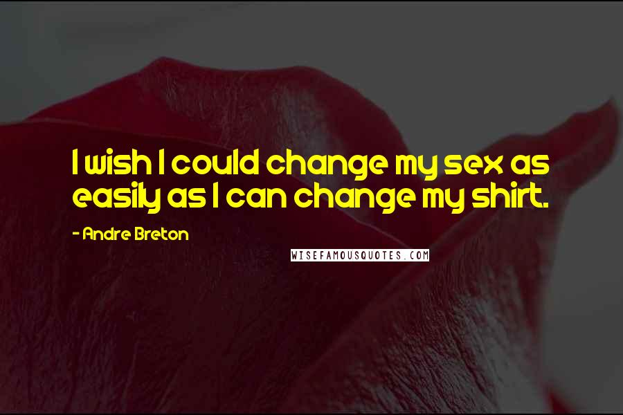 Andre Breton Quotes: I wish I could change my sex as easily as I can change my shirt.