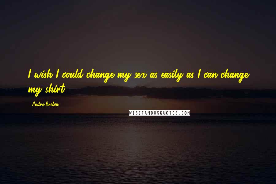 Andre Breton Quotes: I wish I could change my sex as easily as I can change my shirt.