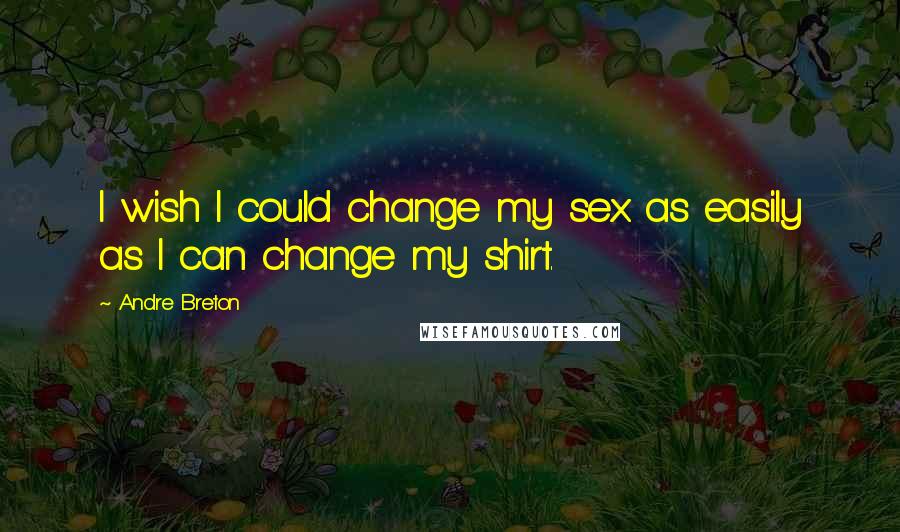 Andre Breton Quotes: I wish I could change my sex as easily as I can change my shirt.