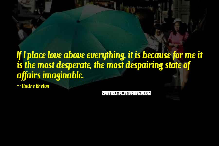 Andre Breton Quotes: If I place love above everything, it is because for me it is the most desperate, the most despairing state of affairs imaginable.