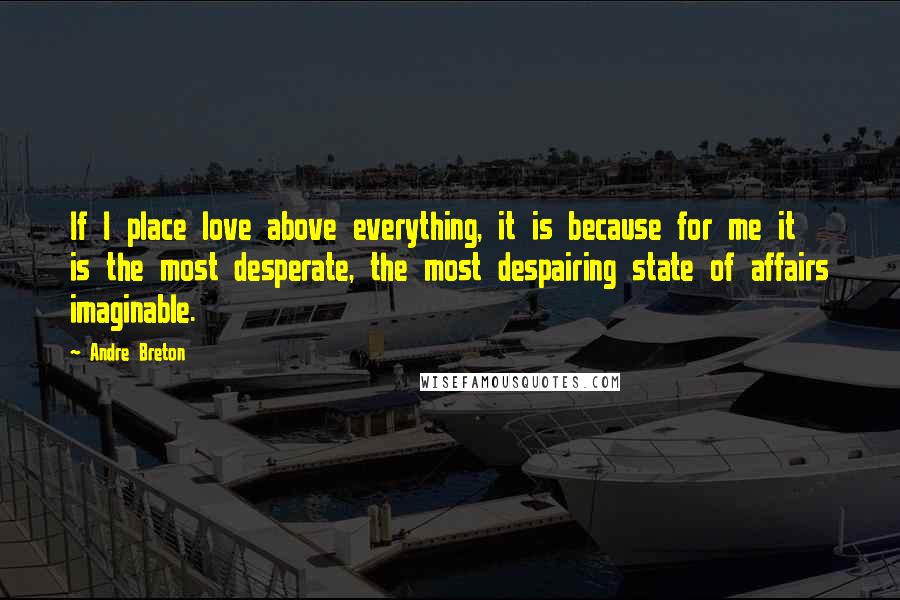 Andre Breton Quotes: If I place love above everything, it is because for me it is the most desperate, the most despairing state of affairs imaginable.