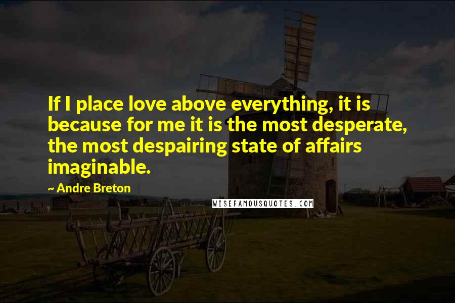 Andre Breton Quotes: If I place love above everything, it is because for me it is the most desperate, the most despairing state of affairs imaginable.