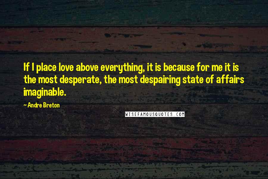 Andre Breton Quotes: If I place love above everything, it is because for me it is the most desperate, the most despairing state of affairs imaginable.