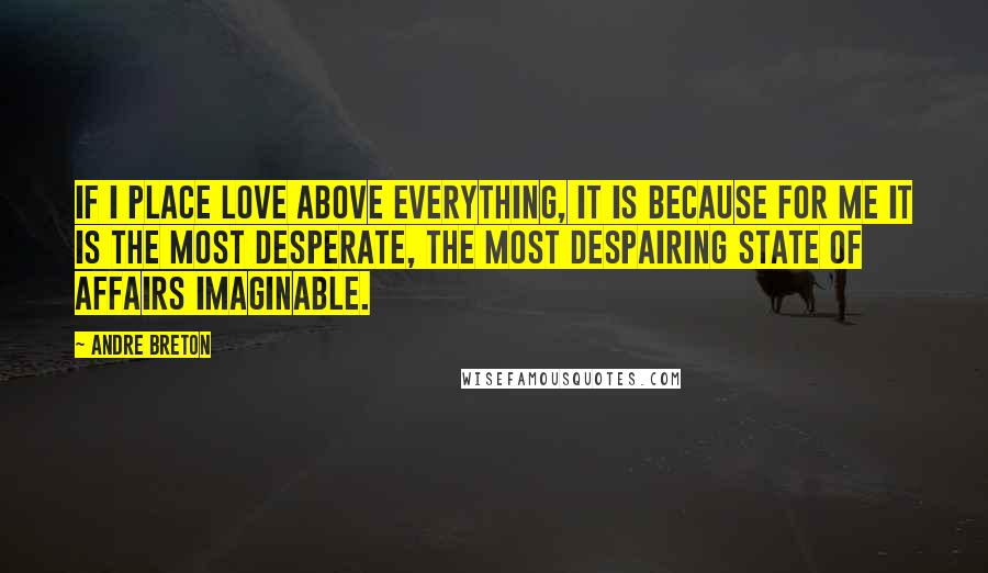 Andre Breton Quotes: If I place love above everything, it is because for me it is the most desperate, the most despairing state of affairs imaginable.