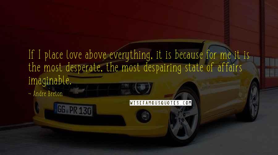 Andre Breton Quotes: If I place love above everything, it is because for me it is the most desperate, the most despairing state of affairs imaginable.