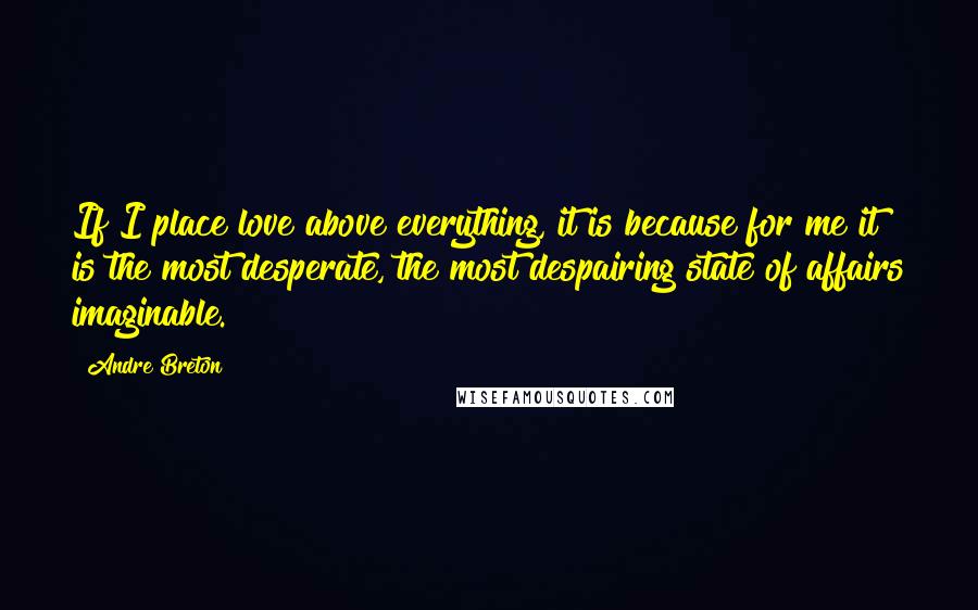 Andre Breton Quotes: If I place love above everything, it is because for me it is the most desperate, the most despairing state of affairs imaginable.