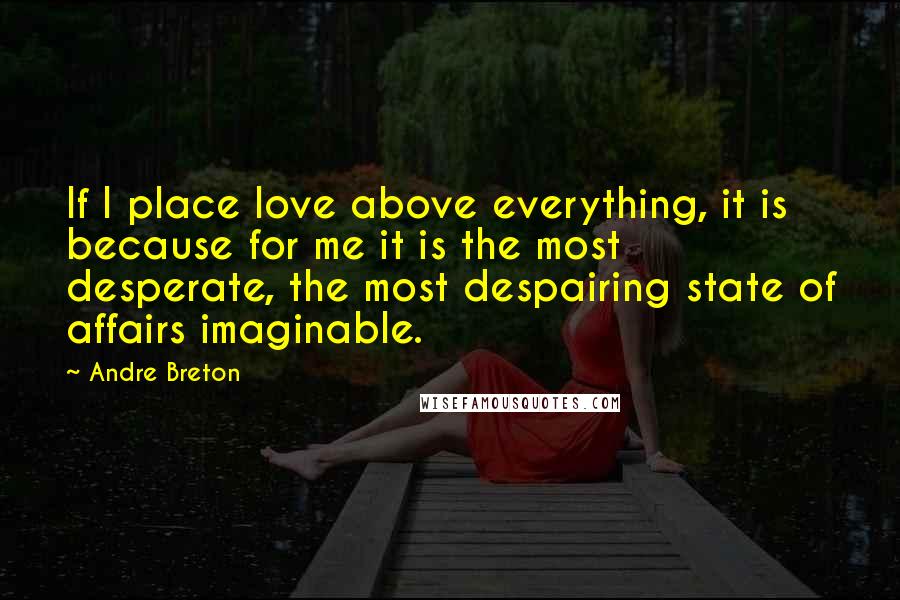 Andre Breton Quotes: If I place love above everything, it is because for me it is the most desperate, the most despairing state of affairs imaginable.