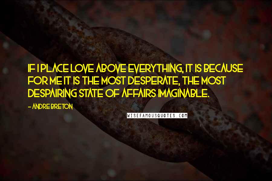 Andre Breton Quotes: If I place love above everything, it is because for me it is the most desperate, the most despairing state of affairs imaginable.