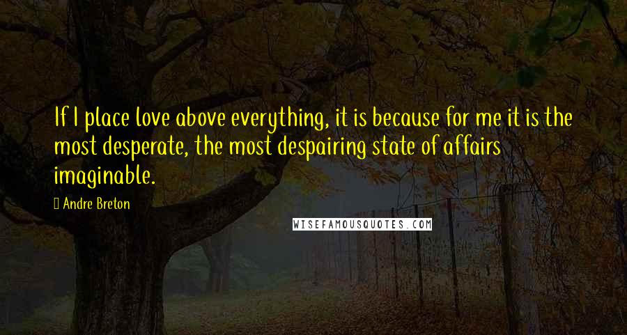 Andre Breton Quotes: If I place love above everything, it is because for me it is the most desperate, the most despairing state of affairs imaginable.