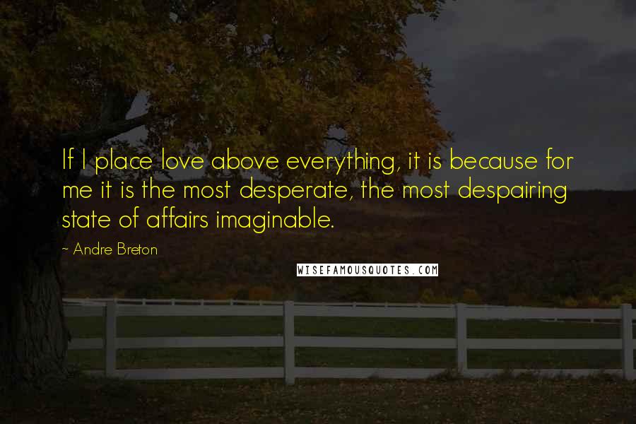 Andre Breton Quotes: If I place love above everything, it is because for me it is the most desperate, the most despairing state of affairs imaginable.