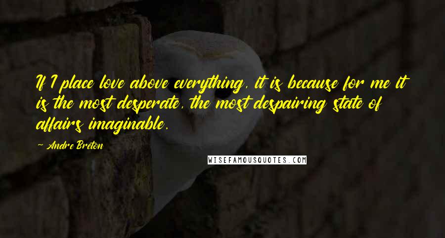 Andre Breton Quotes: If I place love above everything, it is because for me it is the most desperate, the most despairing state of affairs imaginable.