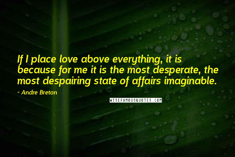 Andre Breton Quotes: If I place love above everything, it is because for me it is the most desperate, the most despairing state of affairs imaginable.