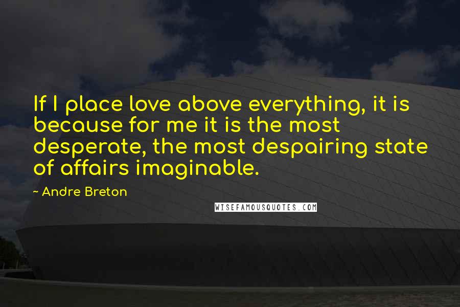 Andre Breton Quotes: If I place love above everything, it is because for me it is the most desperate, the most despairing state of affairs imaginable.