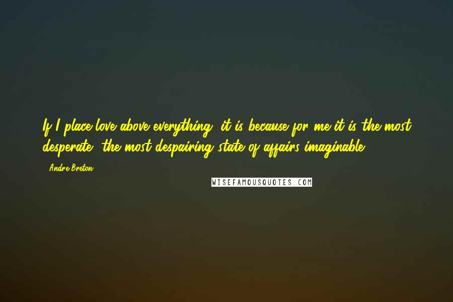 Andre Breton Quotes: If I place love above everything, it is because for me it is the most desperate, the most despairing state of affairs imaginable.