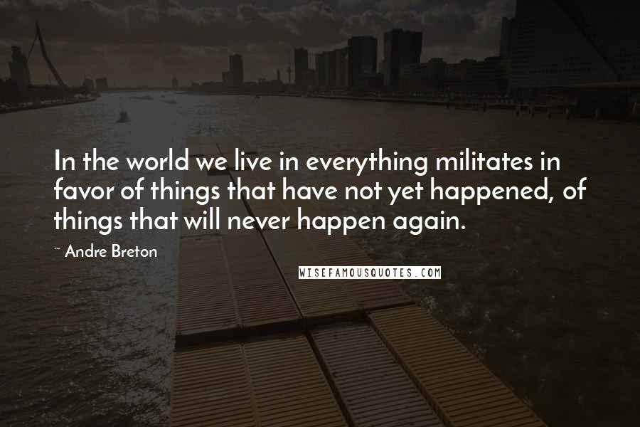 Andre Breton Quotes: In the world we live in everything militates in favor of things that have not yet happened, of things that will never happen again.