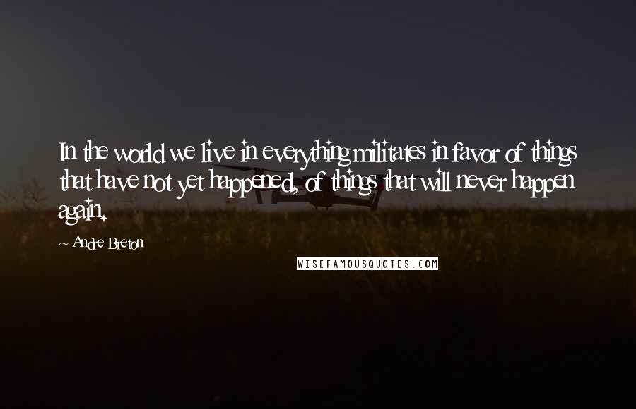 Andre Breton Quotes: In the world we live in everything militates in favor of things that have not yet happened, of things that will never happen again.