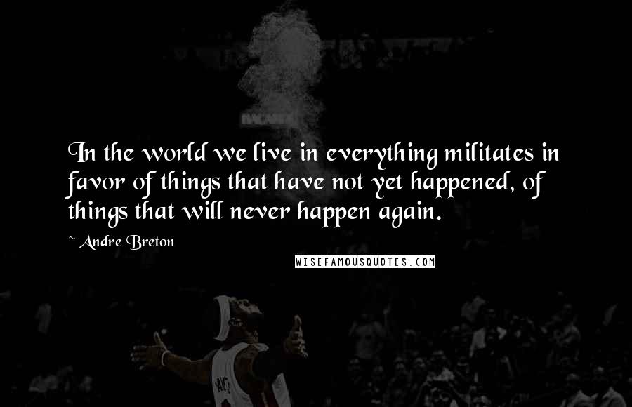 Andre Breton Quotes: In the world we live in everything militates in favor of things that have not yet happened, of things that will never happen again.