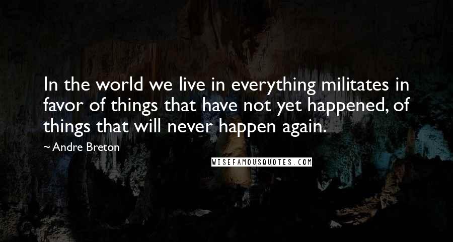 Andre Breton Quotes: In the world we live in everything militates in favor of things that have not yet happened, of things that will never happen again.