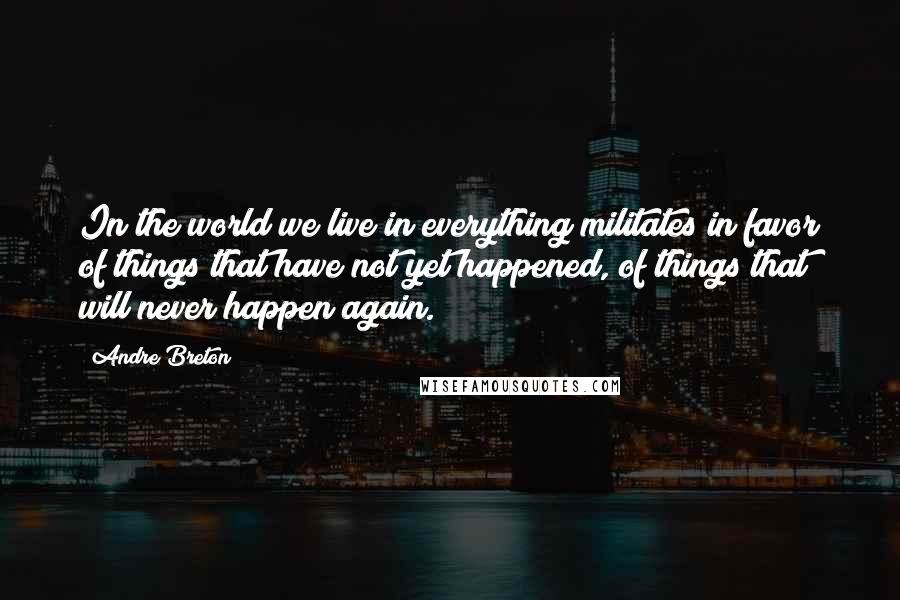 Andre Breton Quotes: In the world we live in everything militates in favor of things that have not yet happened, of things that will never happen again.