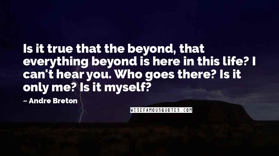 Andre Breton Quotes: Is it true that the beyond, that everything beyond is here in this life? I can't hear you. Who goes there? Is it only me? Is it myself?