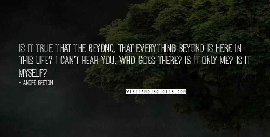 Andre Breton Quotes: Is it true that the beyond, that everything beyond is here in this life? I can't hear you. Who goes there? Is it only me? Is it myself?