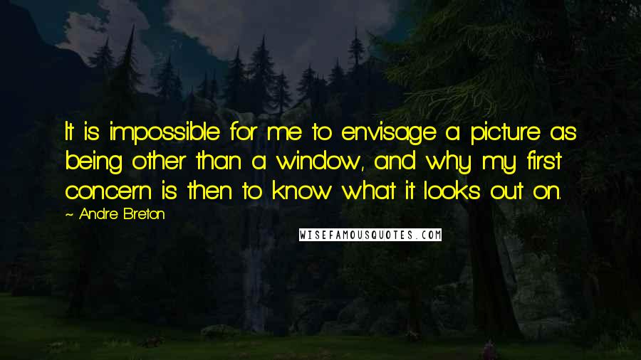 Andre Breton Quotes: It is impossible for me to envisage a picture as being other than a window, and why my first concern is then to know what it looks out on.