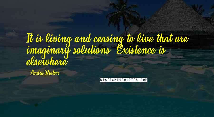 Andre Breton Quotes: It is living and ceasing to live that are imaginary solutions. Existence is elsewhere.