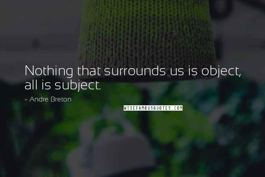 Andre Breton Quotes: Nothing that surrounds us is object, all is subject.