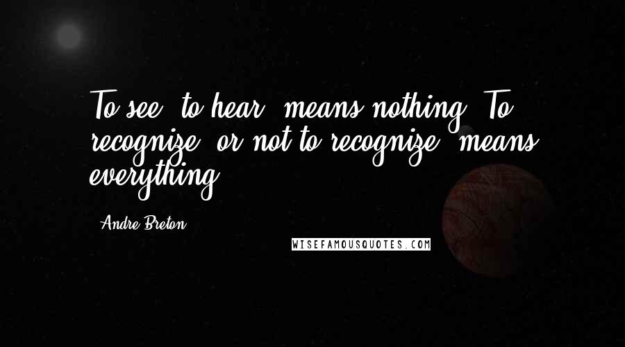 Andre Breton Quotes: To see, to hear, means nothing. To recognize (or not to recognize) means everything.