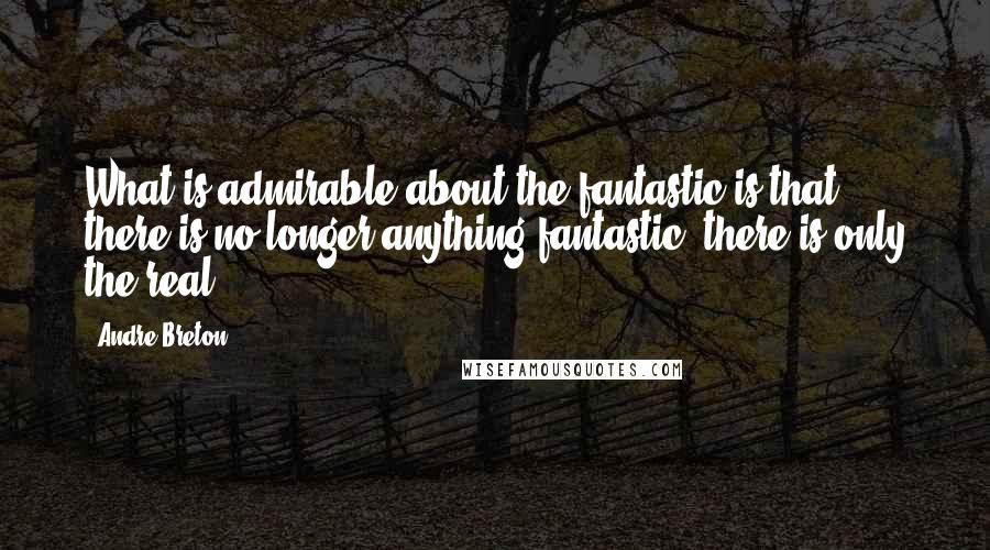 Andre Breton Quotes: What is admirable about the fantastic is that there is no longer anything fantastic: there is only the real.