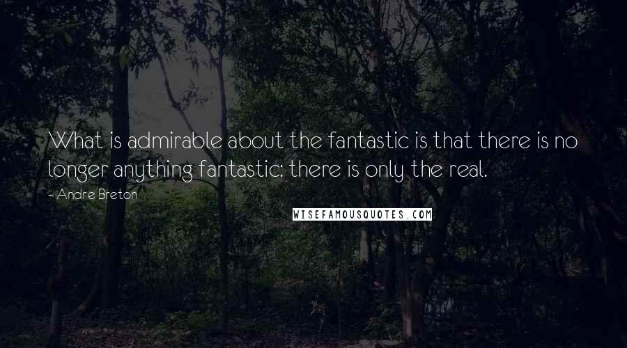 Andre Breton Quotes: What is admirable about the fantastic is that there is no longer anything fantastic: there is only the real.