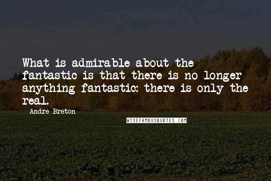 Andre Breton Quotes: What is admirable about the fantastic is that there is no longer anything fantastic: there is only the real.