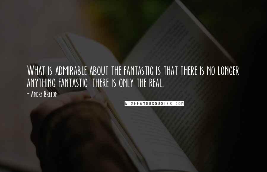 Andre Breton Quotes: What is admirable about the fantastic is that there is no longer anything fantastic: there is only the real.