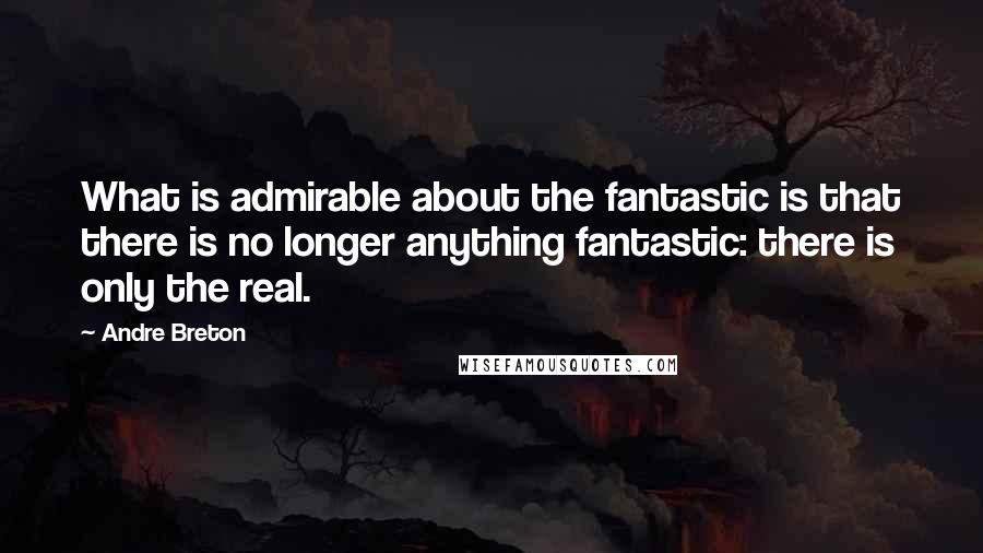 Andre Breton Quotes: What is admirable about the fantastic is that there is no longer anything fantastic: there is only the real.