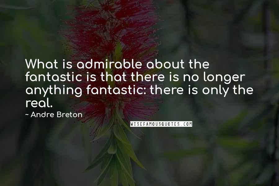 Andre Breton Quotes: What is admirable about the fantastic is that there is no longer anything fantastic: there is only the real.