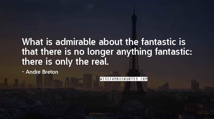 Andre Breton Quotes: What is admirable about the fantastic is that there is no longer anything fantastic: there is only the real.