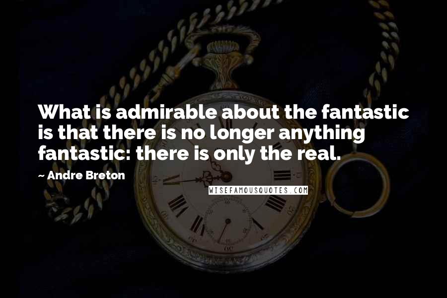 Andre Breton Quotes: What is admirable about the fantastic is that there is no longer anything fantastic: there is only the real.