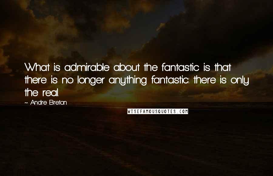 Andre Breton Quotes: What is admirable about the fantastic is that there is no longer anything fantastic: there is only the real.