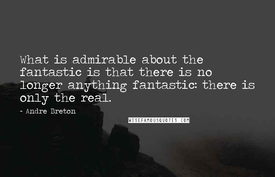 Andre Breton Quotes: What is admirable about the fantastic is that there is no longer anything fantastic: there is only the real.