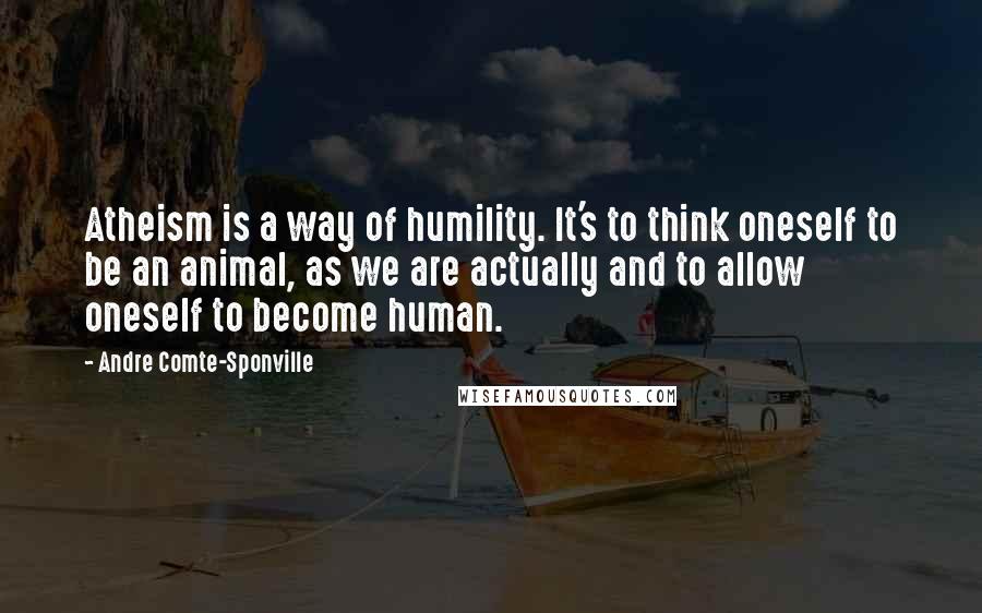 Andre Comte-Sponville Quotes: Atheism is a way of humility. It's to think oneself to be an animal, as we are actually and to allow oneself to become human.